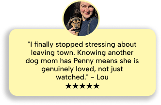 Lou: I finally stopped stressing about leaving town. Knowing another dog mom has Penny means she is genuinely loved, not just watched. Five stars.