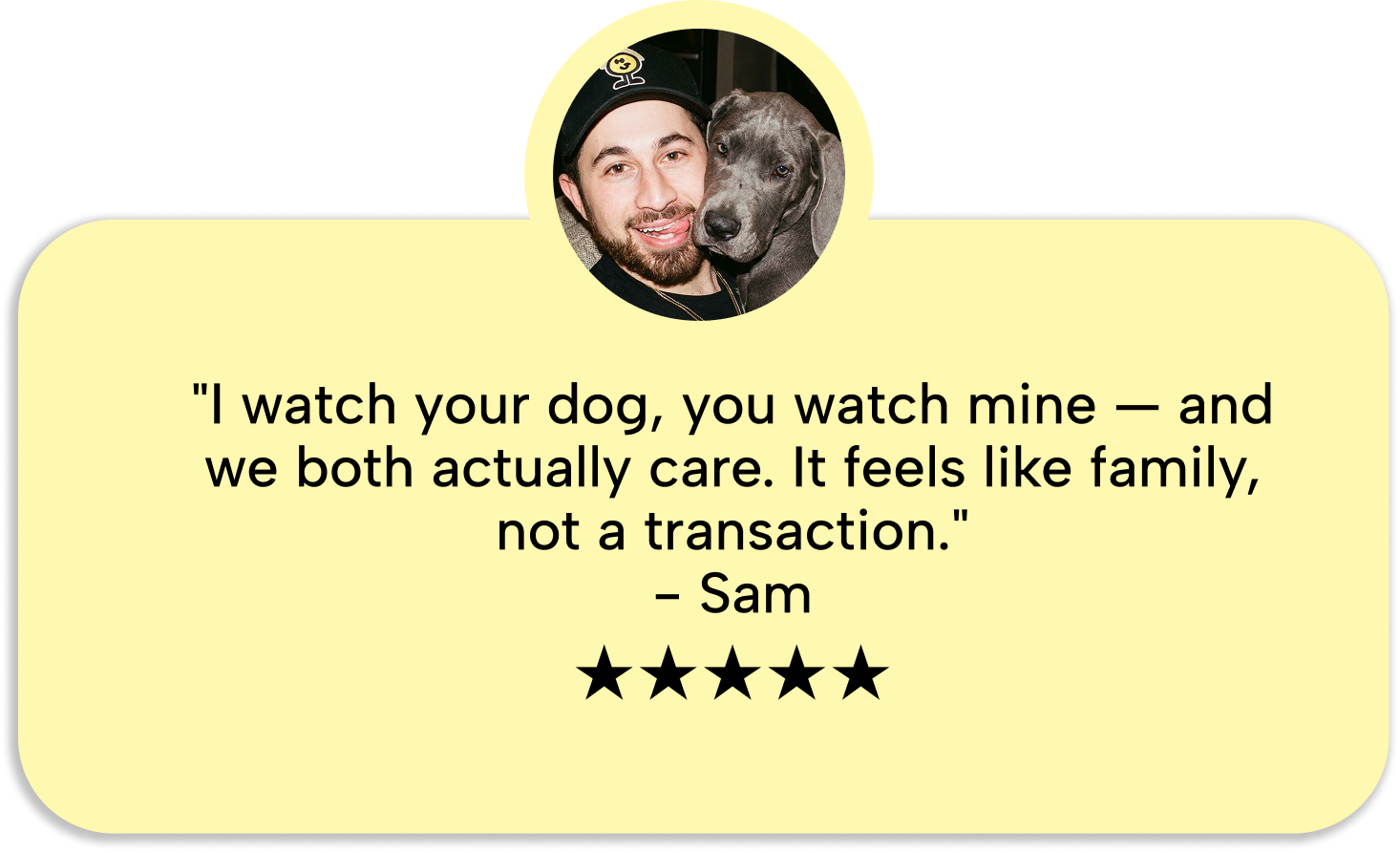 Sam: I watch your dog, you watch mine and we both actually care. It feels like family, not a transaction. Five stars.